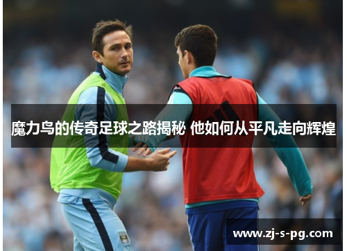 魔力鸟的传奇足球之路揭秘 他如何从平凡走向辉煌 魔力鸟的传奇足球之路揭秘 他如何从平凡走向辉煌