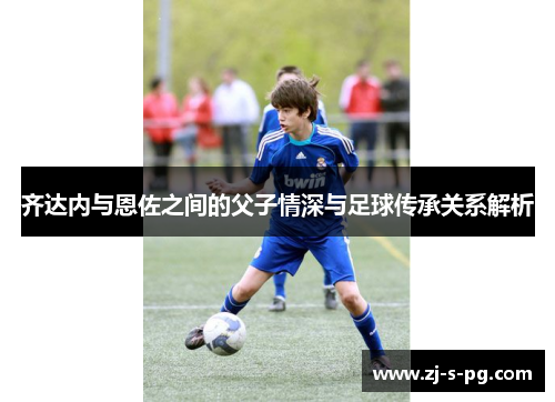 齐达内与恩佐之间的父子情深与足球传承关系解析