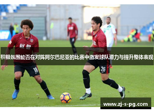 积极氛围能否在对阵阿尔巴尼亚的比赛中激发球队潜力与提升整体表现