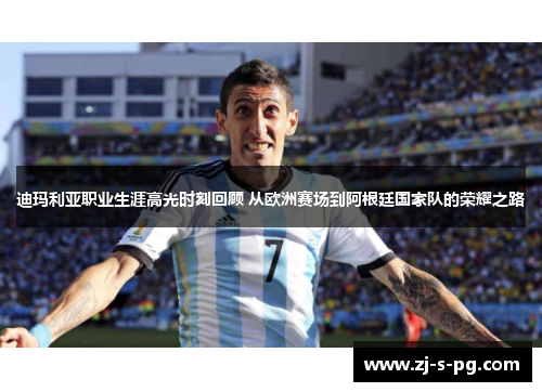 迪玛利亚职业生涯高光时刻回顾 从欧洲赛场到阿根廷国家队的荣耀之路