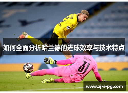 如何全面分析哈兰德的进球效率与技术特点 如何全面分析哈兰德的进球效率与技术特点