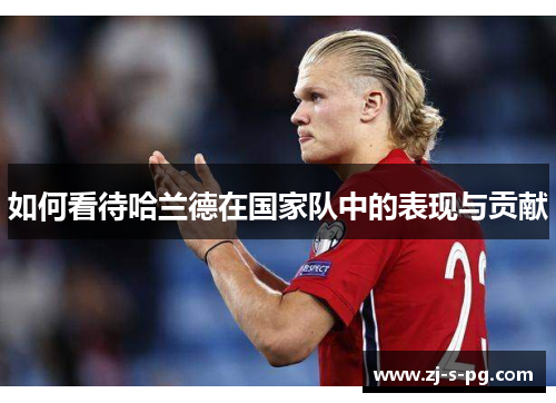 如何看待哈兰德在国家队中的表现与贡献 如何看待哈兰德在国家队中的表现与贡献