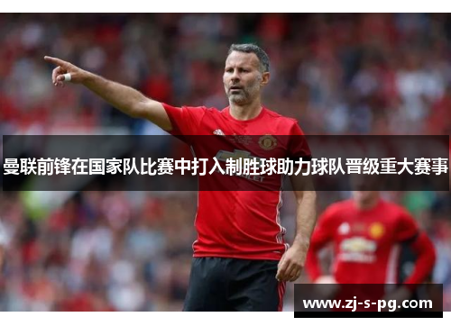 曼联前锋在国家队比赛中打入制胜球助力球队晋级重大赛事