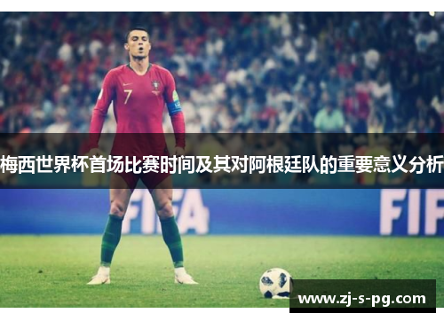 梅西世界杯首场比赛时间及其对阿根廷队的重要意义分析