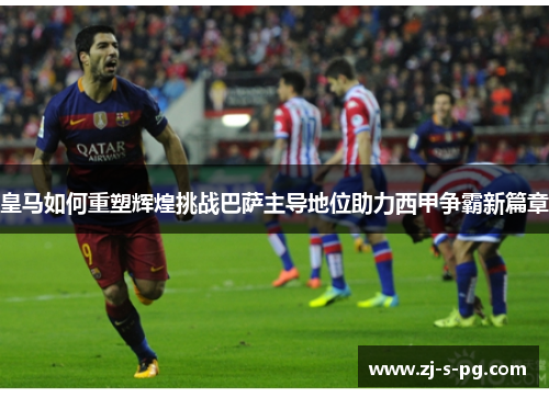 皇马如何重塑辉煌挑战巴萨主导地位助力西甲争霸新篇章