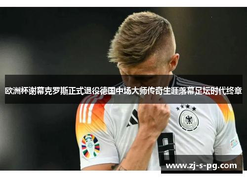 欧洲杯谢幕克罗斯正式退役德国中场大师传奇生涯落幕足坛时代终章