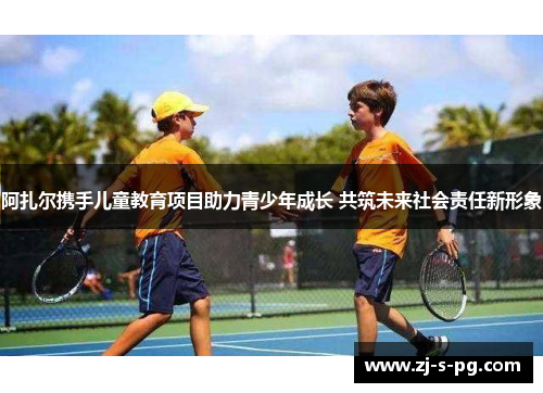 阿扎尔携手儿童教育项目助力青少年成长 共筑未来社会责任新形象 阿扎尔携手儿童教育项目助力青少年成长 共筑未来社会责任新形象