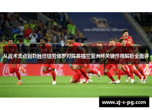 从战术支点到致胜终结劳塔罗对阵英格兰亚洲杯关键作用解析全面评 从战术支点到致胜终结劳塔罗对阵英格兰亚洲杯关键作用解析全面评