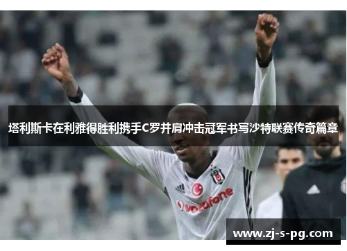 塔利斯卡在利雅得胜利携手C罗并肩冲击冠军书写沙特联赛传奇篇章 塔利斯卡在利雅得胜利携手C罗并肩冲击冠军书写沙特联赛传奇篇章