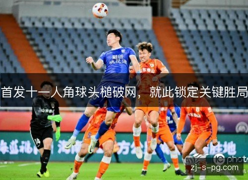 首发十一人角球头槌破网，就此锁定关键胜局